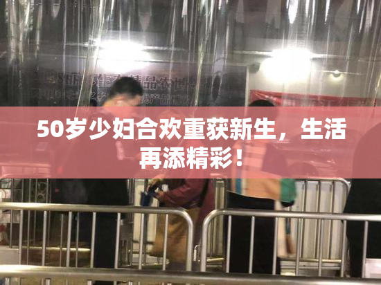50岁少妇合欢重获新生，生活再添精彩！