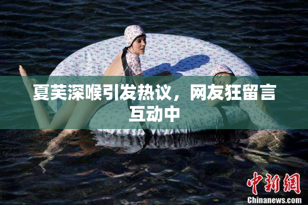 夏芙深喉引发热议，网友狂留言互动中