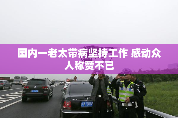 国内一老太带病坚持工作 感动众人称赞不已