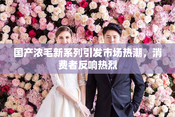 国产浓毛新系列引发市场热潮，消费者反响热烈