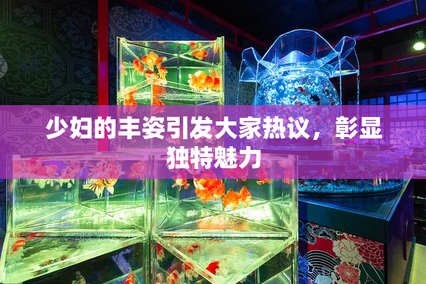 少妇的丰姿引发大家热议，彰显独特魅力