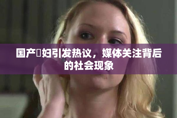 国产婬妇引发热议，媒体关注背后的社会现象
