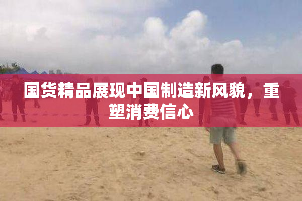 国货精品展现中国制造新风貌，重塑消费信心
