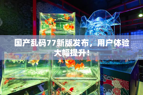 国产乱码77新版发布，用户体验大幅提升！