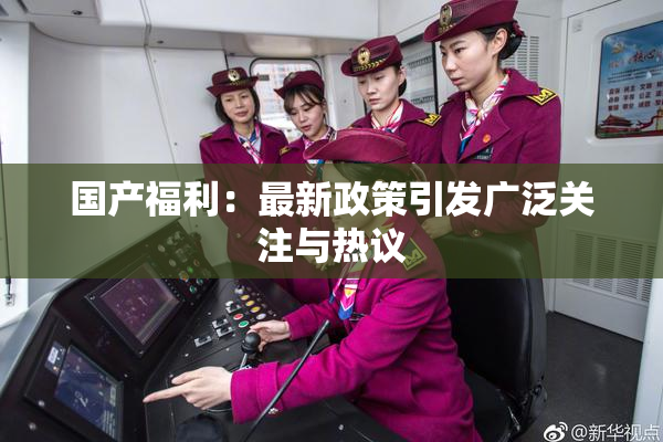 国产福利：最新政策引发广泛关注与热议