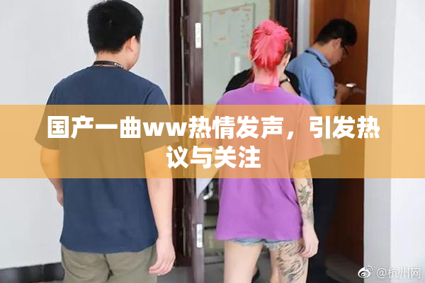 国产一曲ww热情发声，引发热议与关注