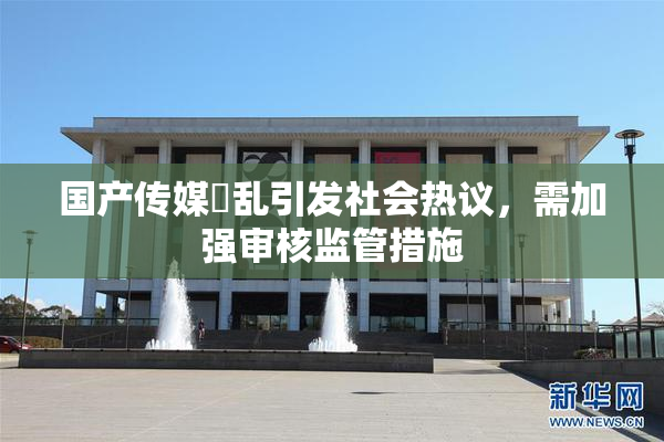国产传媒婬乱引发社会热议，需加强审核监管措施