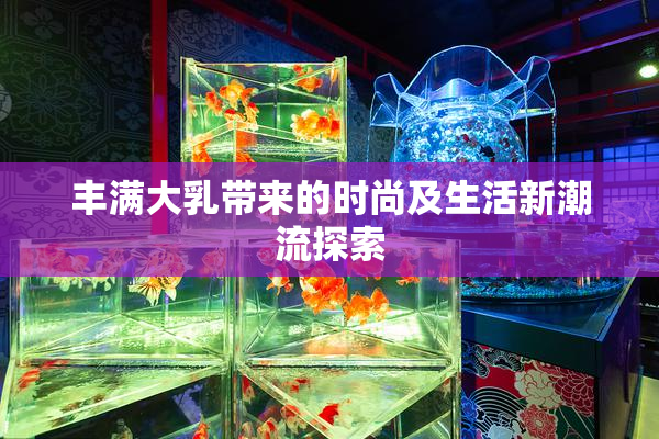 丰满大乳带来的时尚及生活新潮流探索