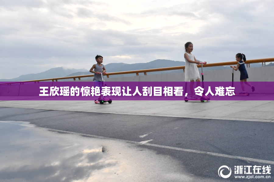 王欣瑶的惊艳表现让人刮目相看，令人难忘