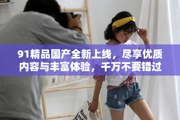 91精品国产全新上线，尽享优质内容与丰富体验，千万不要错过！