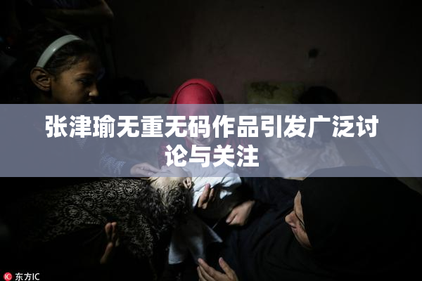 张津瑜无重无码作品引发广泛讨论与关注