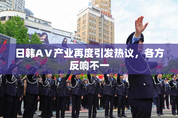 日韩AⅤ产业再度引发热议，各方反响不一