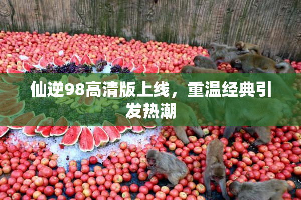 仙逆98高清版上线，重温经典引发热潮