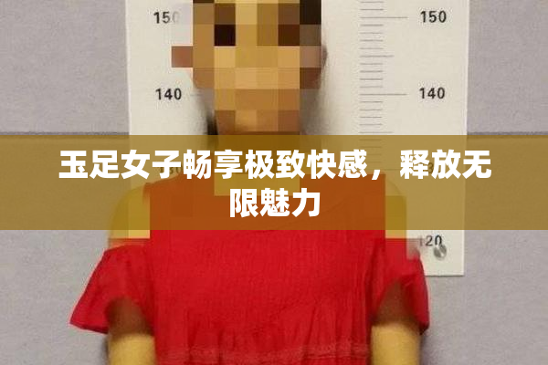 玉足女子畅享极致快感，释放无限魅力