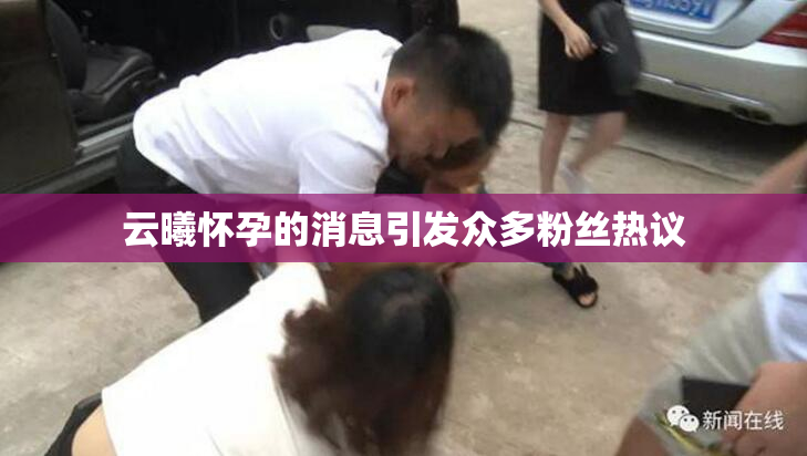 云曦怀孕的消息引发众多粉丝热议