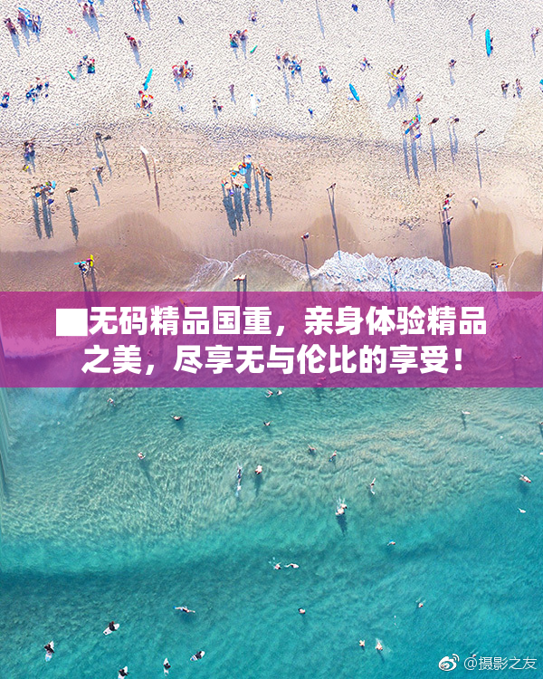 ▇无码精品国重，亲身体验精品之美，尽享无与伦比的享受！