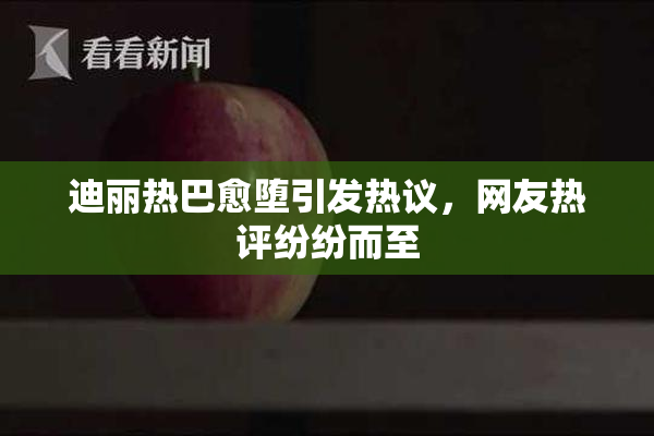 迪丽热巴愈堕引发热议，网友热评纷纷而至