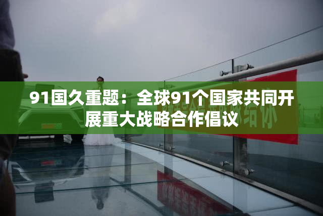 91国久重题：全球91个国家共同开展重大战略合作倡议