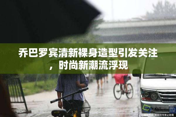 乔巴罗宾清新裸身造型引发关注，时尚新潮流浮现