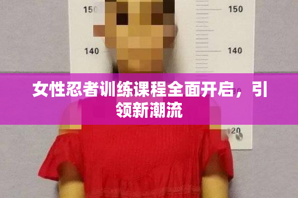 女性忍者训练课程全面开启，引领新潮流