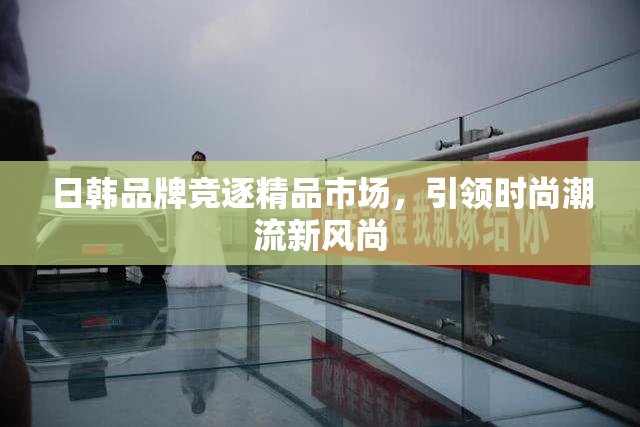 日韩品牌竞逐精品市场，引领时尚潮流新风尚
