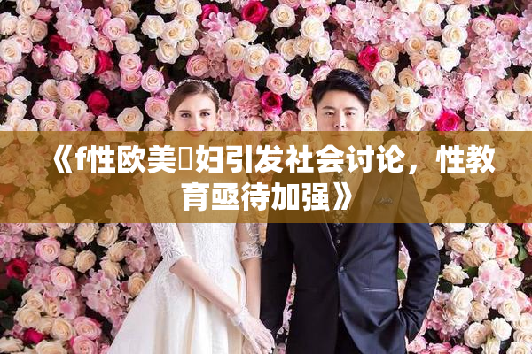 《f性欧美婬妇引发社会讨论，性教育亟待加强》