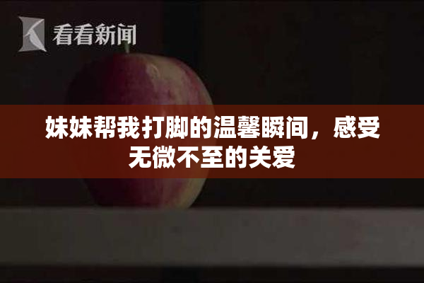 妹妹帮我打脚的温馨瞬间，感受无微不至的关爱