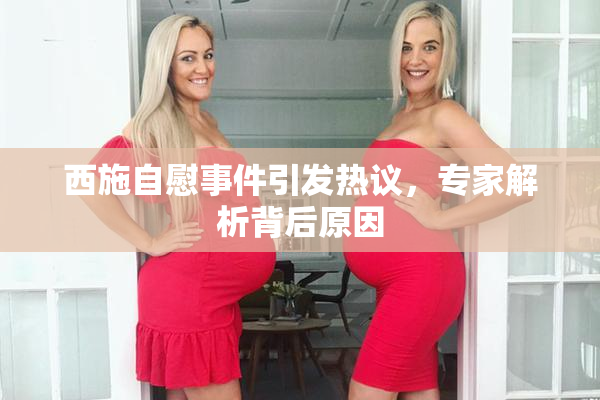 西施自慰事件引发热议，专家解析背后原因