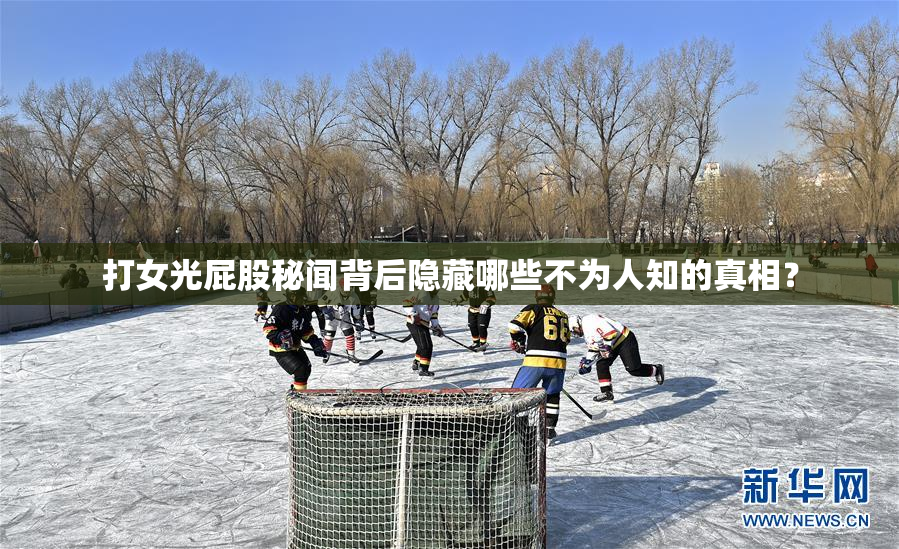 打女光屁股秘闻背后隐藏哪些不为人知的真相？