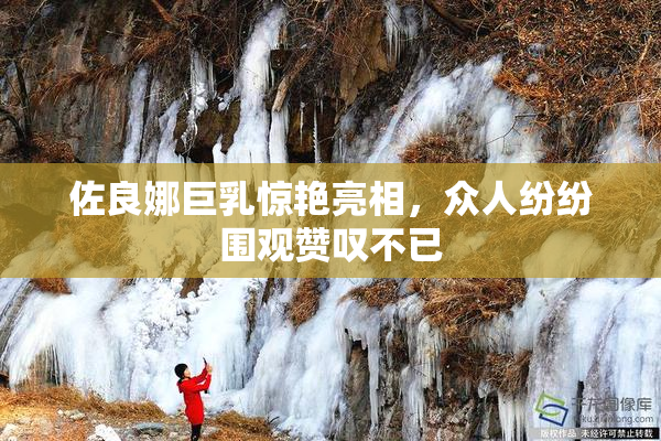 佐良娜巨乳惊艳亮相，众人纷纷围观赞叹不已