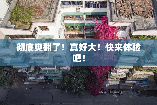 彻底爽翻了！真好大！快来体验吧！