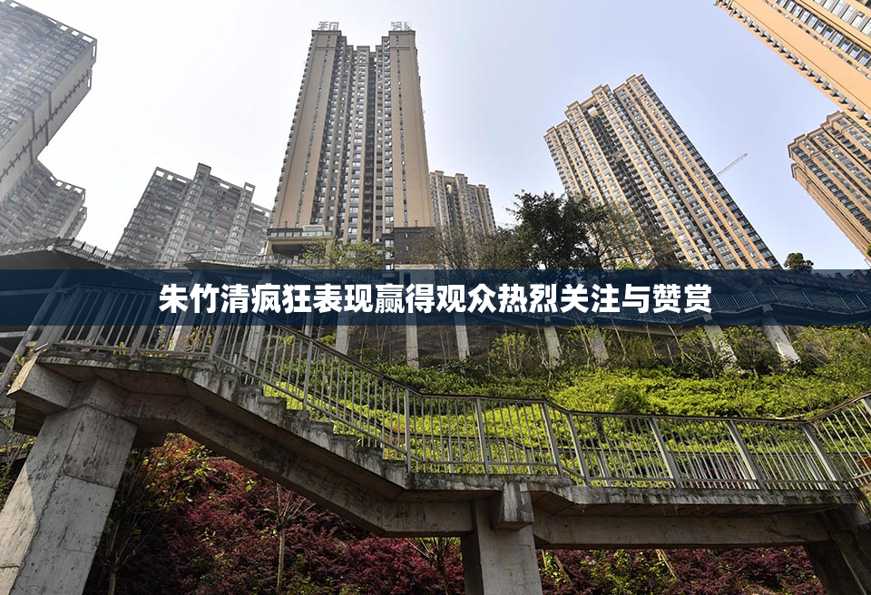 朱竹清疯狂表现赢得观众热烈关注与赞赏
