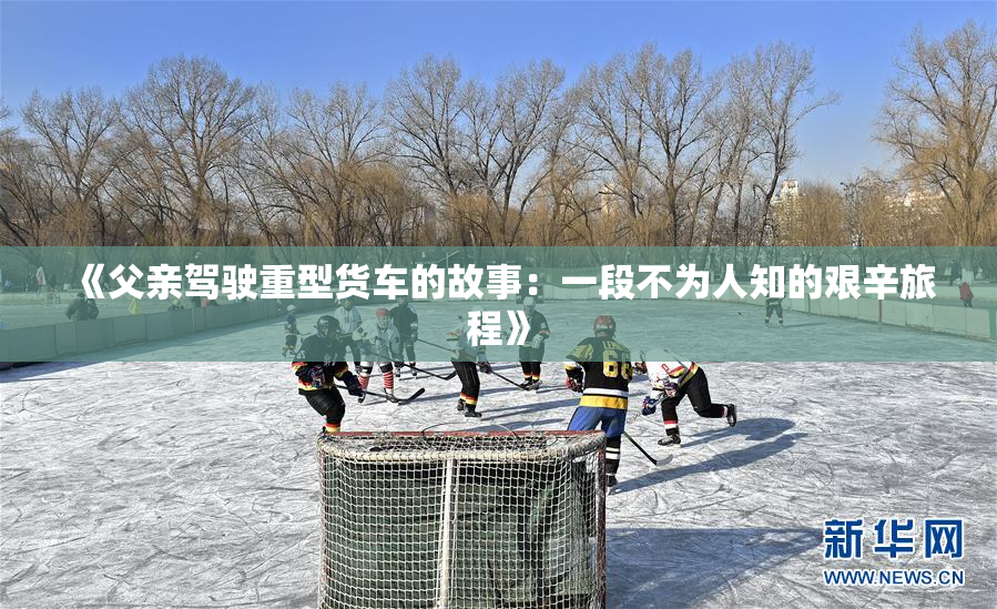 《父亲驾驶重型货车的故事：一段不为人知的艰辛旅程》