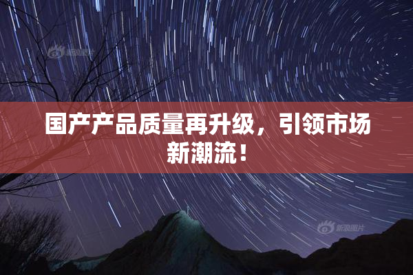国产产品质量再升级，引领市场新潮流！