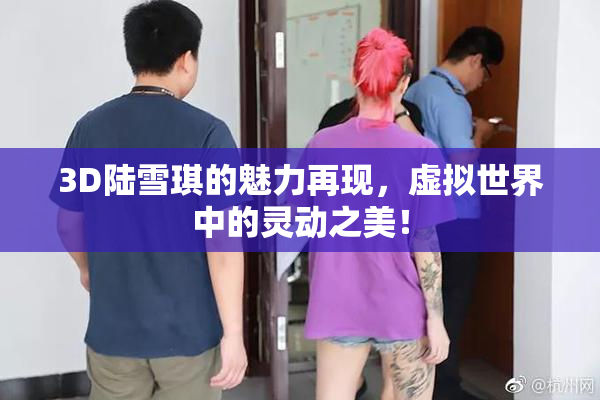 3D陆雪琪的魅力再现，虚拟世界中的灵动之美！