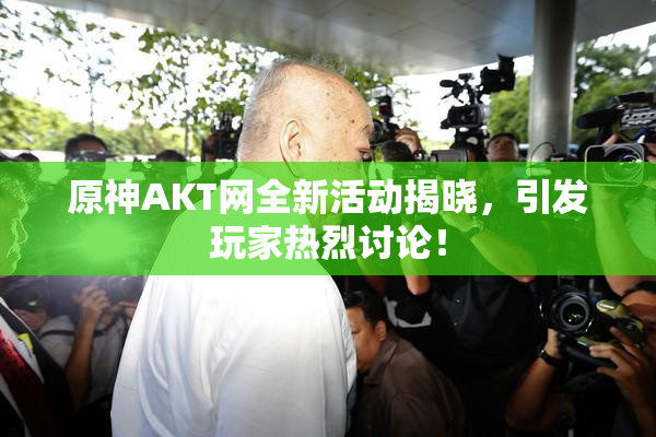 原神AKT网全新活动揭晓，引发玩家热烈讨论！