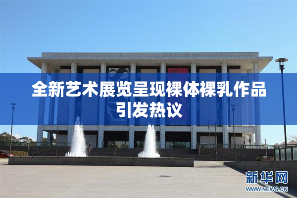 全新艺术展览呈现裸体裸乳作品引发热议