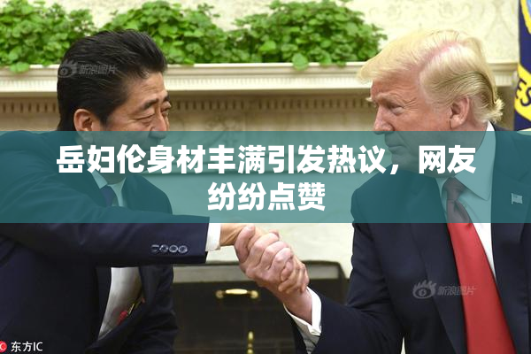 岳妇伦身材丰满引发热议，网友纷纷点赞