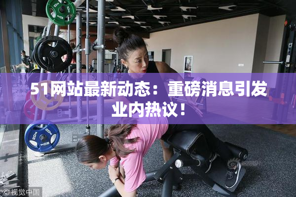 51网站最新动态：重磅消息引发业内热议！