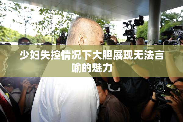 少妇失控情况下大胆展现无法言喻的魅力