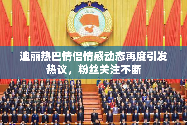 迪丽热巴情侣情感动态再度引发热议，粉丝关注不断