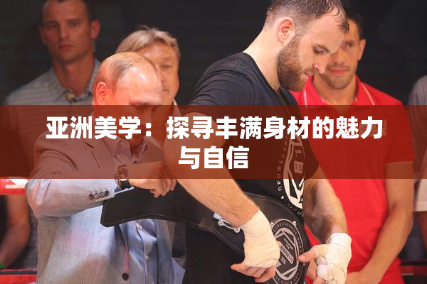 亚洲美学：探寻丰满身材的魅力与自信