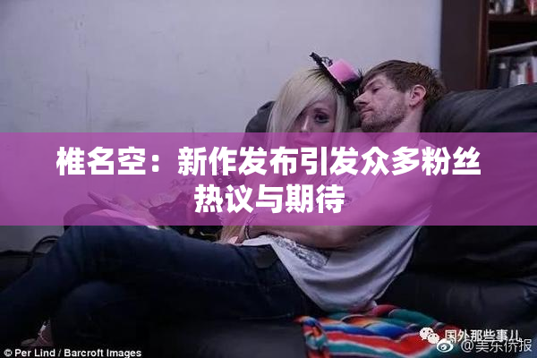 椎名空：新作发布引发众多粉丝热议与期待