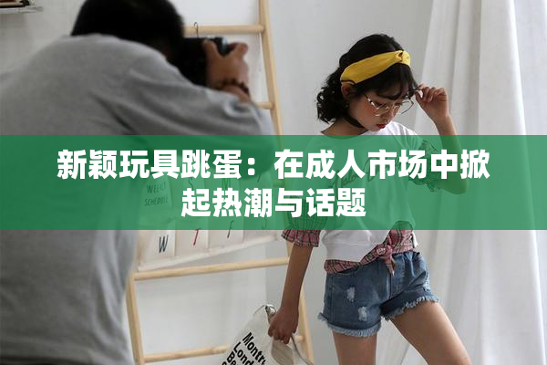 新颖玩具跳蛋：在成人市场中掀起热潮与话题