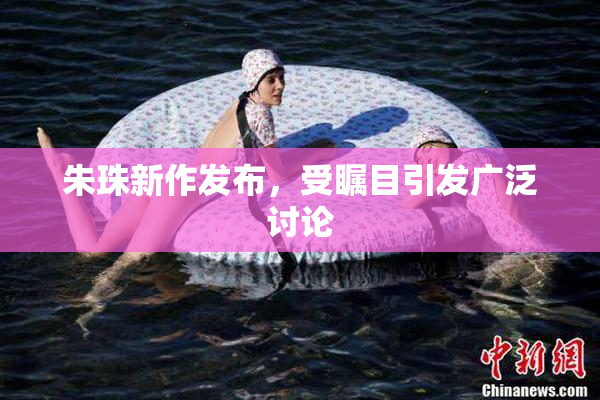 朱珠新作发布，受瞩目引发广泛讨论