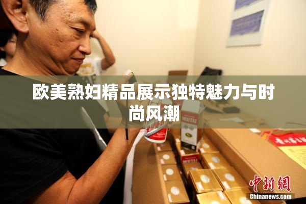 欧美熟妇精品展示独特魅力与时尚风潮