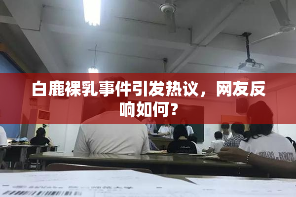 白鹿裸乳事件引发热议，网友反响如何？