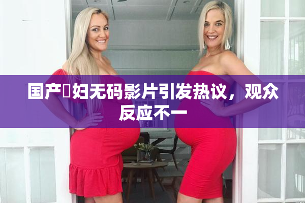 国产婬妇无码影片引发热议，观众反应不一