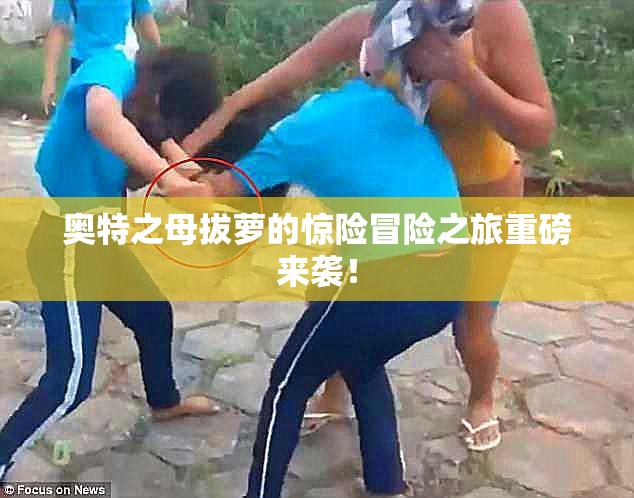 奥特之母拔萝的惊险冒险之旅重磅来袭！