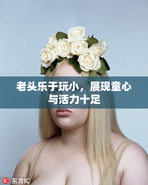 老头乐于玩小，展现童心与活力十足